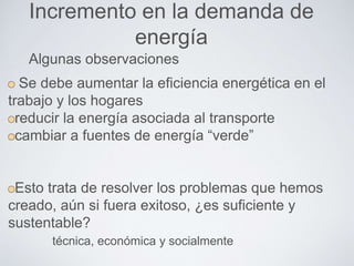 Incremento en la demanda de
energía
Se debe aumentar la eficiencia energética en el
trabajo y los hogares
reducir la energía asociada al transporte
cambiar a fuentes de energía “verde”
Esto trata de resolver los problemas que hemos
creado, aún si fuera exitoso, ¿es suficiente y
sustentable?
técnica, económica y socialmente
Algunas observaciones
 
