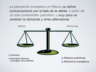 La planeación energética en México se define
exclusivamente por el lado de la oferta, a partir de
un solo combustible (petróleo) y muy poco se
analizan la demanda y otras alternativas
 Petróleo
 Energías alternas
(energías renovables)
 Mejores prácticas
 Eficiencia energética
Oferta Demanda
 