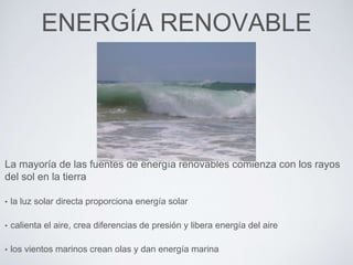 ENERGÍA RENOVABLE
La mayoría de las fuentes de energía renovables comienza con los rayos
del sol en la tierra
• la luz solar directa proporciona energía solar
• calienta el aire, crea diferencias de presión y libera energía del aire
• los vientos marinos crean olas y dan energía marina
 