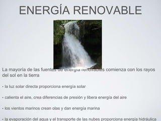 ENERGÍA RENOVABLE
La mayoría de las fuentes de energía renovables comienza con los rayos
del sol en la tierra
• la luz solar directa proporciona energía solar
• calienta el aire, crea diferencias de presión y libera energía del aire
• los vientos marinos crean olas y dan energía marina
• la evaporación del agua y el transporte de las nubes proporciona energía hidráulica
 