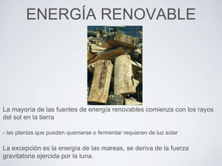 ENERGÍA RENOVABLE
La mayoría de las fuentes de energía renovables comienza con los rayos
del sol en la tierra
• las plantas que pueden quemarse o fermentar requieren de luz solar
La excepción es la energía de las mareas, se deriva de la fuerza
gravitatoria ejercida por la luna.
 