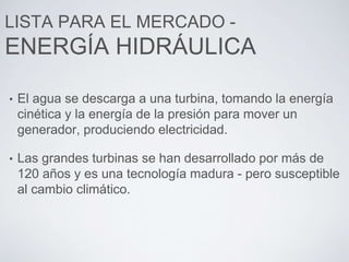 LISTA PARA EL MERCADO -
ENERGÍA HIDRÁULICA
• El agua se descarga a una turbina, tomando la energía
cinética y la energía de la presión para mover un
generador, produciendo electricidad.
• Las grandes turbinas se han desarrollado por más de
120 años y es una tecnología madura - pero susceptible
al cambio climático.
 