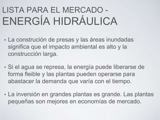 LISTA PARA EL MERCADO -
ENERGÍA HIDRÁULICA
• La construción de presas y las áreas inundadas
significa que el impacto ambiental es alto y la
construcción larga.
• Si el agua se represa, la energía puede liberarse de
forma fleible y las plantas pueden operarse para
abastacer la demanda que varía con el tiempo.
• La inversión en grandes plantas es grande. Las plantas
pequeñas son mejores en economías de mercado.
 