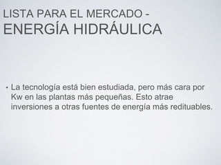 LISTA PARA EL MERCADO -
ENERGÍA HIDRÁULICA
• La tecnología está bien estudiada, pero más cara por
Kw en las plantas más pequeñas. Esto atrae
inversiones a otras fuentes de energía más redituables.
 