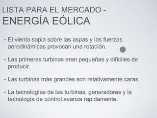 LISTA PARA EL MERCADO -
ENERGÍA EÓLICA
• El viento sopla sobre las aspas y las fuerzas
aerodinámicas provocan una rotación.
• Las primeras turbinas eran pequeñas y difíciles de
producir.
• Las turbinas más grandes son relativamente caras
• La tecnologías de las turbinas, generadores y la
tecnología de control avanza rapidamente.
 