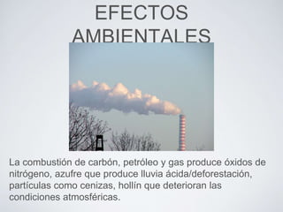 EFECTOS
AMBIENTALES
La combustión de carbón, petróleo y gas produce óxidos de
nitrógeno, azufre que produce lluvia ácida/deforestación,
partículas como cenizas, hollín que deterioran las
condiciones atmosféricas.
 