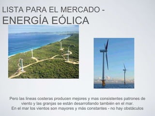 LISTA PARA EL MERCADO -
ENERGÍA EÓLICA
Pero las lineas costeras producen mejores y mas consistentes patrones de
viento y las granjas se están desarrollando también en el mar.
En el mar los vientos son mayores y más constantes - no hay obstáculos
 