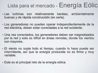 • Las turbinas son relativamente baratas, ambientalmente
buenas y de rápida construcción (en serie)
• Los generadores no pueden operar independientemente de la
red eléctrica, deben estar conectadas a la red existente.
• Una vez conectados, los generadores deben ser magnetizados
por la red y esto es difícil en áreas remotas, donde los vientos
son mayores.
• El viento no sopla todo el tiempo, cuando lo hace puede ser
intermitente, así que la energía producida no es firme y muy
variable.
• Este es el principal reto de la energía eólica
Lista para el mercado - Energía Eólica
 