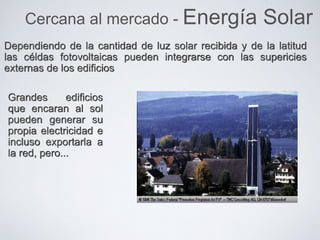 Dependiendo de la cantidad de luz solar recibida y de la latitud
las céldas fotovoltaicas pueden integrarse con las supericies
externas de los edificios
Cercana al mercado - Energía Solar
Grandes edificios
que encaran al sol
pueden generar su
propia electricidad e
incluso exportarla a
la red, pero...
 