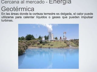 En las áreas donde la corteza terrestre es delgada, el calor puede
utilizarse para calentar líquidos o gases que pueden impulsar
turbinas.
Cercana al mercado - Energía
Geotérmica
 
