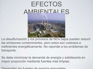 EFECTOS
AMBIENTALES
La desulfurización y los procesos de NOx bajos pueden reducir
las emisiones contaminantes, pero estos son costosos e
ineficientes energéticamente. No rsponde a los problemas de
transporte.
Se debe minimizar la demanda de energía y satisfacerla en
mayor proporción mediante fuentes más limpias.
 