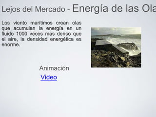 Los viento marítimos crean olas
que acumulan la energía en un
fluido 1000 veces mas denso que
el aire, la densidad energética es
enorme.
Lejos del Mercado - Energía de las Ola
Video
Animación
 