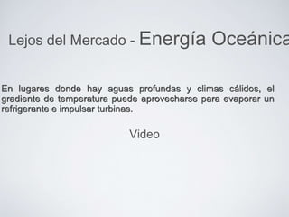 En lugares donde hay aguas profundas y climas cálidos, el
gradiente de temperatura puede aprovecharse para evaporar un
refrigerante e impulsar turbinas.
Lejos del Mercado - Energía Oceánica
Video
 