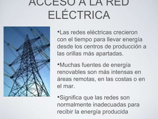 ACCESO A LA RED
ELÉCTRICA
•Las redes eléctricas crecieron
con el tiempo para llevar energía
desde los centros de producción a
las orillas más apartadas.
•Muchas fuentes de energía
renovables son más intensas en
áreas remotas, en las costas o en
el mar.
•Significa que las redes son
normalmente inadecuadas para
recibir la energía producida
 
