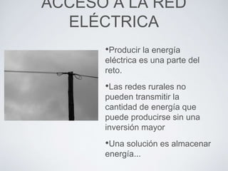 •Producir la energía
eléctrica es una parte del
reto.
•Las redes rurales no
pueden transmitir la
cantidad de energía que
puede producirse sin una
inversión mayor
•Una solución es almacenar
energía...
ACCESO A LA RED
ELÉCTRICA
 