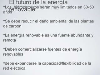 El futuro de la energía
renovable•Los hidrocarburos serán muy limitados en 30-50
años
•Se debe reducir el daño ambiental de las plantas
de carbon
•La energía renovable es una fuente abundante y
remota
•Deben comercializarse fuentes de energía
renovables
•debe expanderse la capacidad/flexibilidad de la
red eléctrica
 