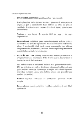 ~ 10 ~
Las más importantes son:
COMBUSTIBLES FÓSILES(petróleo, carbón y gas natural).-
Los combustibles fósiles (carbón, petróleo y gas natural) son sustancias
originadas por la acumulación, hace millones de años, de grandes
cantidades de restos de seres vivos en el fondo de lagos y otras cuencas
sedimentarias.
Ventajas: es una fuente de energía fácil de usar y de gran
disponibilidad.
Inconvenientes: emisión de gases contaminantes que aceleran el efecto
invernadero y el probable agotamiento de las reservas en un corto-medio
plazo. El combustible fósil puede usarse quemándolo para obtener
energía térmica o movimiento y también puede emplearse para obtener
electricidad en centrales termoeléctricas.
ENERGÍA NUCLEAR (fisión y fusión nuclear). La energía nuclear es la
energía almacenada en el núcleo de los átomos que se desprende en la
desintegración de dichos núcleos.
Una central nuclear es una central eléctrica en la que se emplea uranio-
235, que se fisiona en núcleos de átomos más pequeños liberando una
gran cantidad de energía. Esta energía se emplea para calentar agua que
convertida en vapor, acciona unas turbinas unidas a un generador que
produce electricidad.
Ventajas: pequeñas cantidades de combustible producen mucha
energía.
Inconvenientes: escapes radiactivos y residuos radiactivos de muy difícil
eliminación.
 
