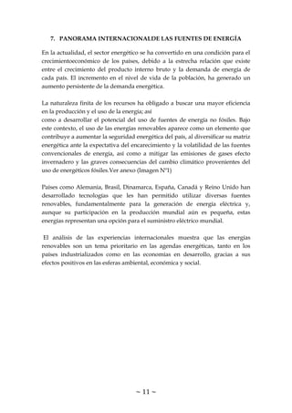 ~ 11 ~
7. PANORAMA INTERNACIONALDE LAS FUENTES DE ENERGÍA
En la actualidad, el sector energético se ha convertido en una condición para el
crecimientoeconómico de los países, debido a la estrecha relación que existe
entre el crecimiento del producto interno bruto y la demanda de energía de
cada país. El incremento en el nivel de vida de la población, ha generado un
aumento persistente de la demanda energética.
La naturaleza finita de los recursos ha obligado a buscar una mayor eficiencia
en la producción y el uso de la energía; así
como a desarrollar el potencial del uso de fuentes de energía no fósiles. Bajo
este contexto, el uso de las energías renovables aparece como un elemento que
contribuye a aumentar la seguridad energética del país, al diversificar su matriz
energética ante la expectativa del encarecimiento y la volatilidad de las fuentes
convencionales de energía, así como a mitigar las emisiones de gases efecto
invernadero y las graves consecuencias del cambio climático provenientes del
uso de energéticos fósiles.Ver anexo (Imagen Nº1)
Países como Alemania, Brasil, Dinamarca, España, Canadá y Reino Unido han
desarrollado tecnologías que les han permitido utilizar diversas fuentes
renovables, fundamentalmente para la generación de energía eléctrica y,
aunque su participación en la producción mundial aún es pequeña, estas
energías representan una opción para el suministro eléctrico mundial.
El análisis de las experiencias internacionales muestra que las energías
renovables son un tema prioritario en las agendas energéticas, tanto en los
países industrializados como en las economías en desarrollo, gracias a sus
efectos positivos en las esferas ambiental, económica y social.
 