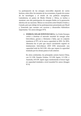 ~ 13 ~
La participación de las energías renovables depende de varios
factores, entre ellos: los tamaños de las economías, el grado de avance
de las tecnologías y el estado de sus políticas energéticas.
Latendencia, en países de Medio Oriente y África, se inclina a
mantener una alta participación de energías fósiles en la generación
eléctrica de sus naciones. México se encuentra entre Estados Unidos y
Canadá, pero por debajo de las participaciones presentadas por Brasil
y Venezuela que cuentan con recursos y desarrollos hidráulicos
importantes. Ver anexo (Imagen Nº3)
ENERGÍA SOLAR FOTOVOLTAICA.- La Unión Europea
volvió a dominar el mercado mundial de energía solar
fotovoltaica, gracias a Alemania e Italia, que en conjunto
instalaron el 57% de la nueva capacidad en 2011. En 2011,
Alemania fue el país que mayor crecimiento registró en
instalaciones fotovoltaicas (10.8 GW) alcanzando una
capacidad total de 26.2 GW, cifra que supera la capacidad
instalada por los demás países el año anterior.
En otros continentes, los principales actores fueron China,
con 2.1 GW; Estados Unidos, 1.9 GW; Japón, 1.3 GW, y
Australia, 0.8 GW. Japón sigue manteniendo el tercer lugar
en capacidad instalada a nivel mundial.Ver anexo (Imagen
Nº 4)
 