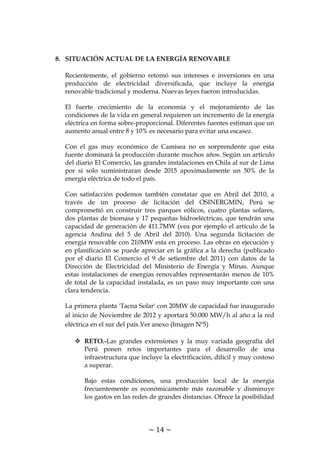 ~ 14 ~
8. SITUACIÓN ACTUAL DE LA ENERGÍA RENOVABLE
Recientemente, el gobierno retomó sus intereses e inversiones en una
producción de electricidad diversificada, que incluye la energía
renovable tradicional y moderna. Nuevas leyes fueron introducidas.
El fuerte crecimiento de la economía y el mejoramiento de las
condiciones de la vida en general requieren un incremento de la energía
eléctrica en forma sobre-proporcional. Diferentes fuentes estiman que un
aumento anual entre 8 y 10% es necesario para evitar una escasez.
Con el gas muy económico de Camisea no es sorprendente que esta
fuente dominará la producción durante muchos años. Según un artículo
del diario El Comercio, las grandes instalaciones en Chila al sur de Lima
por si solo suministraran desde 2015 apoximadamente un 50% de la
energía eléctrica de todo el país.
Con satisfacción podemos también constatar que en Abril del 2010, a
través de un proceso de licitación del OSINERGMIN, Perú se
comprometió en construir tres parques eólicos, cuatro plantas solares,
dos plantas de biomasa y 17 pequeñas hidroeléctricas, que tendrán una
capacidad de generación de 411.7MW (vea por ejemplo el artículo de la
agencia Andina del 5 de Abril del 2010). Una segunda licitación de
energía renovable con 210MW esta en proceso. Las obras en ejecución y
en planificación se puede apreciar en la gráfica a la derecha (publicado
por el diario El Comercio el 9 de setiembre del 2011) con datos de la
Dirección de Electricidad del Ministerio de Energía y Minas. Aunque
estas instalaciones de energías renovables representarán menos de 10%
de total de la capacidad instalada, es un paso muy importante con una
clara tendencia.
La primera planta 'Tacna Solar' con 20MW de capacidad fue inaugurado
al inicio de Noviembre de 2012 y aportará 50.000 MW/h al año a la red
eléctrica en el sur del país.Ver anexo (Imagen Nº5)
 RETO.-Las grandes extensiones y la muy variada geografía del
Perú ponen retos importantes para el desarrollo de una
infraestructura que incluye la electrificación, difícil y muy costoso
a superar.
Bajo estas condiciones, una producción local de la energía
frecuentemente es económicamente más razonable y disminuye
los gastos en las redes de grandes distancias. Ofrece la posibilidad
 