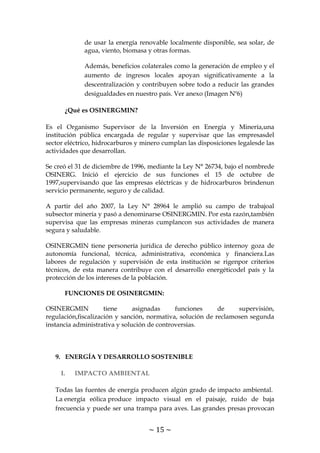 ~ 15 ~
de usar la energía renovable localmente disponible, sea solar, de
agua, viento, biomasa y otras formas.
Además, beneficios colaterales como la generación de empleo y el
aumento de ingresos locales apoyan significativamente a la
descentralización y contribuyen sobre todo a reducir las grandes
desigualdades en nuestro país. Ver anexo (Imagen Nº6)
¿Qué es OSINERGMIN?
Es el Organismo Supervisor de la Inversión en Energía y Minería,una
institución pública encargada de regular y supervisar que las empresasdel
sector eléctrico, hidrocarburos y minero cumplan las disposiciones legalesde las
actividades que desarrollan.
Se creó el 31 de diciembre de 1996, mediante la Ley N° 26734, bajo el nombrede
OSINERG. Inició el ejercicio de sus funciones el 15 de octubre de
1997,supervisando que las empresas eléctricas y de hidrocarburos brindenun
servicio permanente, seguro y de calidad.
A partir del año 2007, la Ley N° 28964 le amplió su campo de trabajoal
subsector minería y pasó a denominarse OSINERGMIN. Por esta razón,también
supervisa que las empresas mineras cumplancon sus actividades de manera
segura y saludable.
OSINERGMIN tiene personería jurídica de derecho público internoy goza de
autonomía funcional, técnica, administrativa, económica y financiera.Las
labores de regulación y supervisión de esta institución se rigenpor criterios
técnicos, de esta manera contribuye con el desarrollo energéticodel país y la
protección de los intereses de la población.
FUNCIONES DE OSINERGMIN:
OSINERGMIN tiene asignadas funciones de supervisión,
regulación,fiscalización y sanción, normativa, solución de reclamosen segunda
instancia administrativa y solución de controversias.
9. ENERGÍA Y DESARROLLO SOSTENIBLE
I. IMPACTO AMBIENTAL
Todas las fuentes de energía producen algún grado de impacto ambiental.
La energía eólica produce impacto visual en el paisaje, ruido de baja
frecuencia y puede ser una trampa para aves. Las grandes presas provocan
 