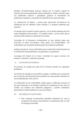 ~ 16 ~
pérdidas de biodiversidad, generan metano por la materia vegetal no
retirada, provocan pandemiasen climas templados y cálidos, inundan zonas
con patrimonio cultural o paisajístico, generan el movimiento de
poblaciones completas y aumentan la salinidad de los cauces fluviales.
La construcción de diques y presas para aprovechar las mareas se ha
ralentizado por los altísimos costos iniciales y el impacto ambiental que
suponen.
La energía solar es quizás la menos agresiva con el medio ambiente pero los
costes energéticos para producir los paneles solares son tan altos, que se
necesita mucho tiempo en amortizar la inversión.
La energía de la biomasa es contaminante ya que produce gases que
favorecen el efecto invernadero. Estos gases, con posterioridad, son
reabsorbidos por las plantas disminuyendo así el impacto ambiental.
Además necesita de tierras cultivables para su desarrollo, disminuyendo así
la cantidad de tierrasdestinadas a la agricultura y la ganadería.
La energía del interior de la tierra contamina las aguas cercanas con
arsénico y amoniaco y deteriora el paisaje.
II. CONSUMO DE ENERGÍA
El consumo de energía por parte del ser humano plantea los siguientes
problemas:
Las fuentes de energías no renovables se agotan a medida que se consumen,
por lo que hay que ahorrarlas para aminorar las consecuencias mientras no
sean sustituidas por otras nuevas.
La combustión de los combustibles origina gases y hollín que ensucian el
aire que respiramos. Las centrales nucleares no contaminan el aire, pero en
cambio, sus residuos son altamente peligrosos y pueden contaminar
gravemente el medio ambiente en caso de accidente.
III. DESARROLLO SOSTENIBLE
Para conseguir un desarrollo sostenible, trataremos de usar la
energía de una manera más eficiente e ir empleando cada vez más
las energías renovables.
 