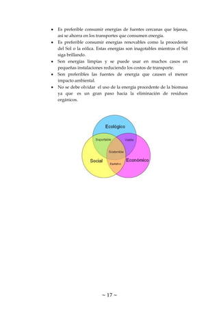 ~ 17 ~
Es preferible consumir energías de fuentes cercanas que lejanas,
así se ahorra en los transportes que consumen energía.
Es preferible consumir energías renovables como la procedente
del Sol o la eólica. Estas energías son inagotables mientras el Sol
siga brillando.
Son energías limpias y se puede usar en muchos casos en
pequeñas instalaciones reduciendo los costos de transporte.
Son preferibles las fuentes de energía que causen el menor
impacto ambiental.
No se debe olvidar el uso de la energía procedente de la biomasa
ya que es un gran paso hacia la eliminación de residuos
orgánicos.
 