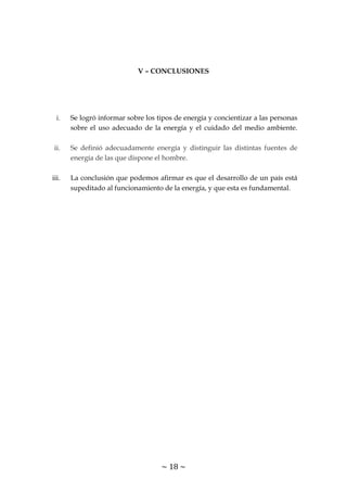 ~ 18 ~
V – CONCLUSIONES
i. Se logró informar sobre los tipos de energía y concientizar a las personas
sobre el uso adecuado de la energía y el cuidado del medio ambiente.
ii. Se definió adecuadamente energía y distinguir las distintas fuentes de
energía de las que dispone el hombre.
iii. La conclusión que podemos afirmar es que el desarrollo de un país está
supeditado al funcionamiento de la energía, y que esta es fundamental.
 