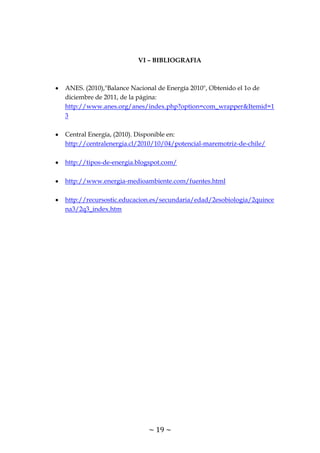 ~ 19 ~
VI – BIBLIOGRAFIA
ANES. (2010),"Balance Nacional de Energía 2010", Obtenido el 1o de
diciembre de 2011, de la página:
http://www.anes.org/anes/index.php?option=com_wrapper&Itemid=1
3
Central Energía, (2010). Disponible en:
http://centralenergia.cl/2010/10/04/potencial-maremotriz-de-chile/
http://tipos-de-energia.blogspot.com/
http://www.energia-medioambiente.com/fuentes.html
http://recursostic.educacion.es/secundaria/edad/2esobiologia/2quince
na3/2q3_index.htm
 