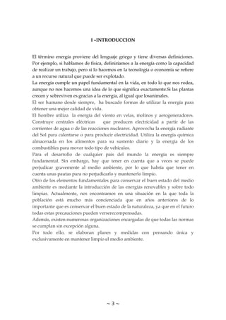 ~ 3 ~
I –INTRODUCCION
El término energía proviene del lenguaje griego y tiene diversas definiciones.
Por ejemplo, si hablamos de física, definiríamos a la energía como la capacidad
de realizar un trabajo, pero si lo hacemos en la tecnología o economía se refiere
a un recurso natural que puede ser explotado.
La energía cumple un papel fundamental en la vida, en todo lo que nos rodea,
aunque no nos hacemos una idea de lo que significa exactamente.Si las plantas
crecen y sobreviven es gracias a la energía, al igual que losanimales.
El ser humano desde siempre, ha buscado formas de utilizar la energía para
obtener una mejor calidad de vida.
El hombre utiliza la energía del viento en velas, molinos y aerogeneradores.
Construye centrales eléctricas que producen electricidad a partir de las
corrientes de agua o de las reacciones nucleares. Aprovecha la energía radiante
del Sol para calentarse o para producir electricidad. Utiliza la energía química
almacenada en los alimentos para su sustento diario y la energía de los
combustibles para mover todo tipo de vehículos.
Para el desarrollo de cualquier país del mundo la energía es siempre
fundamental. Sin embargo, hay que tener en cuenta que a veces se puede
perjudicar gravemente al medio ambiente, por lo que habría que tener en
cuenta unas pautas para no perjudicarlo y mantenerlo limpio.
Otro de los elementos fundamentales para conservar el buen estado del medio
ambiente es mediante la introducción de las energías renovables y sobre todo
limpias. Actualmente, nos encontramos en una situación en la que toda la
población está mucho más concienciada que en años anteriores de lo
importante que es conservar el buen estado de la naturaleza, ya que en el futuro
todas estas precauciones pueden verserecompensadas.
Además, existen numerosas organizaciones encargadas de que todas las normas
se cumplan sin excepción alguna.
Por todo ello, se elaboran planes y medidas con pensando única y
exclusivamente en mantener limpio el medio ambiente.
 