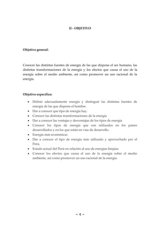 ~ 4 ~
II - OBJETIVO
Objetivo general:
Conocer las distintas fuentes de energía de las que dispone el ser humano, las
distintas transformaciones de la energía y los efectos que causa el uso de la
energía sobre el medio ambiente, así como promover un uso racional de la
energía.
Objetivo específico:
Definir adecuadamente energía y distinguir las distintas fuentes de
energía de las que dispone el hombre.
Dar a conocer que tipo de energía hay.
Conocer las distintas transformaciones de la energía
Dar a conocer las ventajas y desventajas de los tipos de energía
Conocer los tipos de energía que son utilizados en los países
desarrollados y en los que están en vías de desarrollo.
Energía más económicas
Dar a conocer el tipo de energía más utilizado y aprovechado por el
Perú.
Estado actual del Perú en relación al uso de energías limpias
Conocer los efectos que causa el uso de la energía sobre el medio
ambiente, así como promover un uso racional de la energía.
 