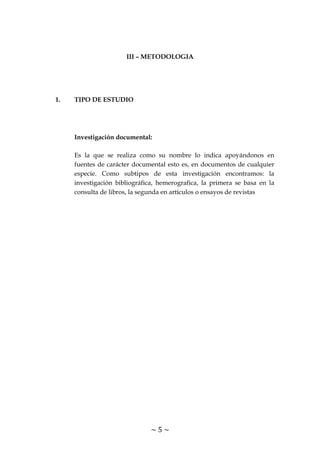 ~ 5 ~
III – METODOLOGIA
1. TIPO DE ESTUDIO
Investigación documental:
Es la que se realiza como su nombre lo indica apoyándonos en
fuentes de carácter documental esto es, en documentos de cualquier
especie. Como subtipos de esta investigación encontramos: la
investigación bibliográfica, hemerografica, la primera se basa en la
consulta de libros, la segunda en artículos o ensayos de revistas
 