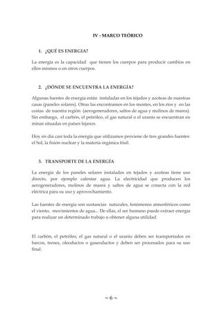 ~ 6 ~
IV - MARCO TEÓRICO
1. ¿QUÉ ES ENERGIA?
La energía es la capacidad que tienen los cuerpos para producir cambios en
ellos mismos o en otros cuerpos.
2. ¿DÓNDE SE ENCUENTRA LA ENERGÍA?
Algunas fuentes de energía están instaladas en los tejados y azoteas de nuestras
casas (paneles solares). Otras las encontramos en los montes, en los ríos y en las
costas de nuestra región (aerogeneradores, saltos de agua y molinos de marea).
Sin embargo, el carbón, el petróleo, el gas natural o el uranio se encuentran en
minas situadas en países lejanos.
Hoy en día casi toda la energía que utilizamos proviene de tres grandes fuentes:
el Sol, la fisión nuclear y la materia orgánica fósil.
3. TRANSPORTE DE LA ENERGÍA
La energía de los paneles solares instalados en tejados y azoteas tiene uso
directo, por ejemplo calentar agua. La electricidad que producen los
aerogeneradores, molinos de marea y saltos de agua se conecta con la red
eléctrica para su uso y aprovechamiento.
Las fuentes de energía son sustancias naturales, fenómenos atmosféricos como
el viento, movimientos de agua... De ellas, el ser humano puede extraer energía
para realizar un determinado trabajo u obtener alguna utilidad.
El carbón, el petróleo, el gas natural o el uranio deben ser transportados en
barcos, trenes, oleoductos o gaseoductos y deben ser procesados para su uso
final.
 