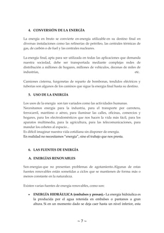 ~ 7 ~
4. CONVERSIÓN DE LA ENERGÍA
La energía en bruto se convierte en energía utilizable en su destino final en
diversas instalaciones como las refinerías de petróleo, las centrales térmicas de
gas, de carbón o de fuel y las centrales nucleares.
La energía final, apta para ser utilizada en todas las aplicaciones que demanda
nuestra sociedad, debe ser transportada mediante complejas redes de
distribución a millones de hogares, millones de vehículos, decenas de miles de
industrias, etc.
Camiones cisterna, furgonetas de reparto de bombonas, tendidos eléctricos y
tuberías son algunos de los caminos que sigue la energía final hasta su destino.
5. USO DE LA ENERGÍA
Los usos de la energía son tan variados como las actividades humanas.
Necesitamos energía para la industria, para el transporte por carretera,
ferrocarril, marítimo o aéreo, para iluminar las calles, oficinas, comercios y
hogares, para los electrodomésticos que nos hacen la vida más fácil, para los
aparatos multimedia, para la agricultura, para las telecomunicaciones, para
mandar los cohetes al espacio...
Es difícil imaginar nuestra vida cotidiana sin disponer de energía.
En realidad no necesitamos “energía”, sino el trabajo que nos presta.
6. LAS FUENTES DE ENERGÍA
A. ENERGÍAS RENOVABLES
Son energías que no presentan problemas de agotamiento.Algunas de estas
fuentes renovables están sometidas a ciclos que se mantienen de forma más o
menos constante en la naturaleza.
Existen varias fuentes de energía renovables, como son:
ENERGÍA HIDRÁULICA (embalses y presas).- La energía hidráulica es
la producida por el agua retenida en embalses o pantanos a gran
altura. Si en un momento dado se deja caer hasta un nivel inferior, esta
 