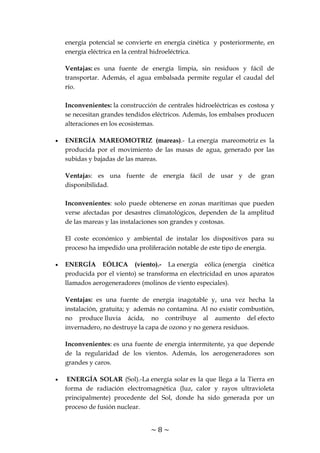 ~ 8 ~
energía potencial se convierte en energía cinética y posteriormente, en
energía eléctrica en la central hidroeléctrica.
Ventajas: es una fuente de energía limpia, sin residuos y fácil de
transportar. Además, el agua embalsada permite regular el caudal del
río.
Inconvenientes: la construcción de centrales hidroeléctricas es costosa y
se necesitan grandes tendidos eléctricos. Además, los embalses producen
alteraciones en los ecosistemas.
ENERGÍA MAREOMOTRIZ (mareas).- La energía mareomotriz es la
producida por el movimiento de las masas de agua, generado por las
subidas y bajadas de las mareas.
Ventajas: es una fuente de energía fácil de usar y de gran
disponibilidad.
Inconvenientes: solo puede obtenerse en zonas marítimas que pueden
verse afectadas por desastres climatológicos, dependen de la amplitud
de las mareas y las instalaciones son grandes y costosas.
El coste económico y ambiental de instalar los dispositivos para su
proceso ha impedido una proliferación notable de este tipo de energía.
ENERGÍA EÓLICA (viento).- La energía eólica (energía cinética
producida por el viento) se transforma en electricidad en unos aparatos
llamados aerogeneradores (molinos de viento especiales).
Ventajas: es una fuente de energía inagotable y, una vez hecha la
instalación, gratuita; y además no contamina. Al no existir combustión,
no produce lluvia ácida, no contribuye al aumento del efecto
invernadero, no destruye la capa de ozono y no genera residuos.
Inconvenientes: es una fuente de energía intermitente, ya que depende
de la regularidad de los vientos. Además, los aerogeneradores son
grandes y caros.
ENERGÍA SOLAR (Sol).-La energía solar es la que llega a la Tierra en
forma de radiación electromagnética (luz, calor y rayos ultravioleta
principalmente) procedente del Sol, donde ha sido generada por un
proceso de fusión nuclear.
 