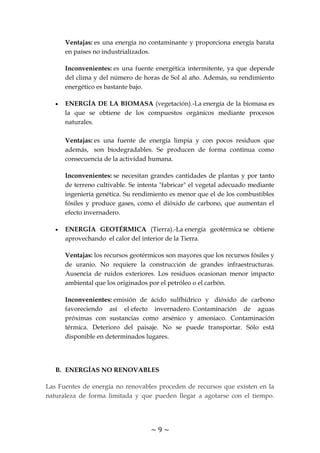 ~ 9 ~
Ventajas: es una energía no contaminante y proporciona energía barata
en países no industrializados.
Inconvenientes: es una fuente energética intermitente, ya que depende
del clima y del número de horas de Sol al año. Además, su rendimiento
energético es bastante bajo.
ENERGÍA DE LA BIOMASA (vegetación).-La energía de la biomasa es
la que se obtiene de los compuestos orgánicos mediante procesos
naturales.
Ventajas: es una fuente de energía limpia y con pocos residuos que
además, son biodegradables. Se producen de forma continua como
consecuencia de la actividad humana.
Inconvenientes: se necesitan grandes cantidades de plantas y por tanto
de terreno cultivable. Se intenta "fabricar" el vegetal adecuado mediante
ingeniería genética. Su rendimiento es menor que el de los combustibles
fósiles y produce gases, como el dióxido de carbono, que aumentan el
efecto invernadero.
ENERGÍA GEOTÉRMICA (Tierra).-La energía geotérmica se obtiene
aprovechando el calor del interior de la Tierra.
Ventajas: los recursos geotérmicos son mayores que los recursos fósiles y
de uranio. No requiere la construcción de grandes infraestructuras.
Ausencia de ruidos exteriores. Los residuos ocasionan menor impacto
ambiental que los originados por el petróleo o el carbón.
Inconvenientes: emisión de ácido sulfhídrico y dióxido de carbono
favoreciendo así el efecto invernadero. Contaminación de aguas
próximas con sustancias como arsénico y amoniaco. Contaminación
térmica. Deterioro del paisaje. No se puede transportar. Sólo está
disponible en determinados lugares.
B. ENERGÍAS NO RENOVABLES
Las Fuentes de energía no renovables proceden de recursos que existen en la
naturaleza de forma limitada y que pueden llegar a agotarse con el tiempo.
 
