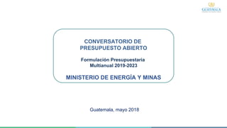 CONVERSATORIO DE
PRESUPUESTO ABIERTO
Formulación Presupuestaria
Multianual 2019-2023
MINISTERIO DE ENERGÍA Y MINAS
Guatemala, mayo 2018
 