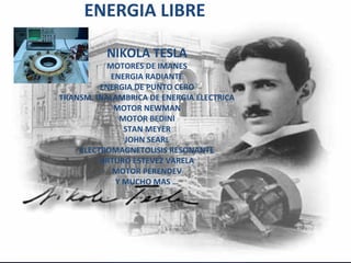 ENERGIA LIBRE

          NIKOLA TESLA
           MOTORES DE IMANES
            ENERGIA RADIANTE
         ENERGIA DE PUNTO CERO
TRANSM. INALAMBRICA DE ENERGIA ELECTRICA
             MOTOR NEWMAN
              MOTOR BEDINI
               STAN MEYER
               JOHN SEARL
    ELECTROMAGNETOLISIS RESONANTE
         ARTURO ESTEVEZ VARELA
            MOTOR PERENDEV
             Y MUCHO MAS …
 