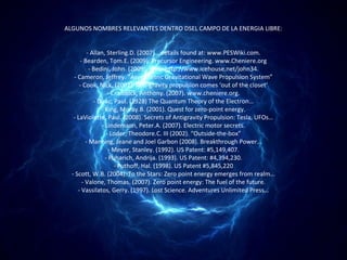 ALGUNOS NOMBRES RELEVANTES DENTRO DSEL CAMPO DE LA ENERGIA LIBRE:


          - Allan, Sterling.D. (2007)… details found at: www.PESWiki.com.
      - Bearden, Tom.E. (2009). Precursor Engineering. www.Cheniere.org
           - Bedini, John. (2009). Web: http://www.icehouse.net/john34.
   - Cameron, Jeffrey. “Asymmetric Gravitational Wave Propulsion System”
      - Cook, Nick. (2002). Anti-gravity propulsion comes ‘out of the closet’
                   - Craddock, Anthony. (2007). www.cheniere.org.
             - Dirac, Paul. (1928) The Quantum Theory of the Electron…
                - King, Moray.B. (2001). Quest for zero-point energy.
   - LaViolette, Paul. (2008). Secrets of Antigravity Propulsion: Tesla, UFOs…
                - Lindemann, Peter.A. (2007). Electric motor secrets.
                  - Loder, Theodore.C. III (2002). “Outside-the-box”
         - Manning, Jeane and Joel Garbon (2008). Breakthrough Power…
                    - Meyer, Stanley. (1992). US Patent: #5,149,407.
                  - Puharich, Andrija. (1993). US Patent: #4,394,230.
                      - Puthoff, Hal. (1998). US Patent #5,845,220
  - Scott, W.B. (2004). To the Stars: Zero point energy emerges from realm…
       - Valone, Thomas. (2007). Zero point energy: The fuel of the future.
     - Vassilatos, Gerry. (1997). Lost Science. Adventures Unlimited Press…
 