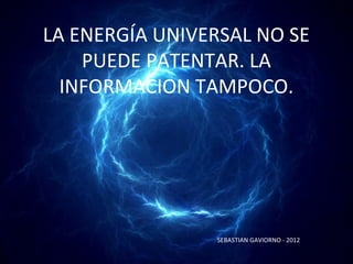LA ENERGÍA UNIVERSAL NO SE
    PUEDE PATENTAR. LA
  INFORMACION TAMPOCO.




                SEBASTIAN GAVIORNO - 2012
 