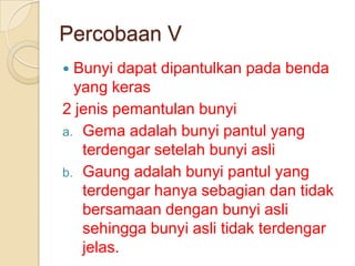 Percobaan V
Bunyi dapat dipantulkan pada benda
yang keras
2 jenis pemantulan bunyi
a. Gema adalah bunyi pantul yang
terdengar setelah bunyi asli
b. Gaung adalah bunyi pantul yang
terdengar hanya sebagian dan tidak
bersamaan dengan bunyi asli
sehingga bunyi asli tidak terdengar
jelas.


 