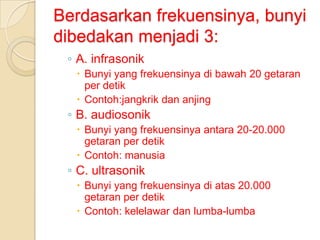 Berdasarkan frekuensinya, bunyi
dibedakan menjadi 3:
◦ A. infrasonik
 Bunyi yang frekuensinya di bawah 20 getaran
per detik
 Contoh:jangkrik dan anjing

◦ B. audiosonik
 Bunyi yang frekuensinya antara 20-20.000
getaran per detik
 Contoh: manusia

◦ C. ultrasonik
 Bunyi yang frekuensinya di atas 20.000
getaran per detik
 Contoh: kelelawar dan lumba-lumba

 