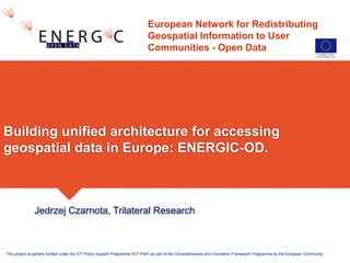 European Network for Redistributing
Geospatial Information to User
Communities - Open Data
Jedrzej Czarnota, Trilateral Research
Building unified architecture for accessing
geospatial data in Europe: ENERGIC-OD.
This project is partially funded under the ICT Policy Support Programme (ICT PSP) as part of the Competitiveness and Innovation Framework Programme by the European Community
 