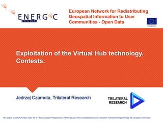 European Network for Redistributing
Geospatial Information to User
Communities - Open Data
Jedrzej Czarnota, Trilateral Research
Exploitation of the Virtual Hub technology.
Contests.
This project is partially funded under the ICT Policy Support Programme (ICT PSP) as part of the Competitiveness and Innovation Framework Programme by the European Community
 