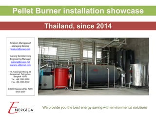 We provide you the best energy saving with environmental solutions
Tinakorn Manoprasert
Managing Director
tinakorn@enaxis.net
Isarang Sanitdamrong
Engineering Manager
isarang@enaxis.net
isarang.s@gmail.com
19 , Kaewngernthong 29,
Bangramad, Talingchan,
Bangkok 10170
Tel. +66 2 865 5550
Fax. +66 2 865 5332
ESCO Registered No. A009
Since 2007
Pellet Burner installation showcase
Thailand, since 2014
 