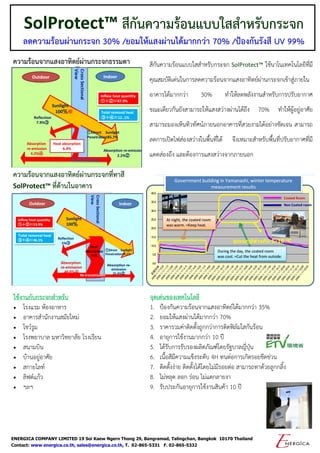 ENERGICA COMPANY LIMITED 19 Soi Kaew Ngern Thong 29, Bangramad, Talingchan, Bangkok 10170 Thailand
Contact: www.energica.co.th, sales@energica.co.th, T. 02-865-5331 F. 02-865-5332
SolProtect™ สีกันความร้อนแบบใสสาหรับกระจก
ลดความร้อนผ่านกระจก 30% /ยอมให้แสงผ่านได้มากกว่า 70% /ป้องกันรังสี UV 99%
สีกันความร้อนแบบใสสาหรับกระจก SolProtect™ ใช้นาโนเทคโนโลยีที่มี
คุณสมบัติเด่นในการลดความร้อนจากแสงอาทิตย์ผ่านกระจกเข้าสู่ภายใน
อาคารได้มากกว่า 30% ทาให้ลดพลังงานสาหรับการปรับอากาศ
ขณะเดียวกันยังสามารถให้แสงสว่างผ่านได้ถึง 70% ทาให้ผู้อยู่อาศัย
สามารถมองเห็นทิวทัศน์ภายนอกอาคารที่สวยงามได้อย่างชัดเจน สามารถ
ลดการเปิดไฟส่องสว่างในพื้นที่ได้ จึงเหมาะสาหรับพื้นที่ปรับอากาศที่มี
แดดส่องถึง และต้องการแสงสว่างจากภายนอก
ใช้งานกับกระจกสาหรับ
 โรงแรม ห้องอาหาร
 อาคารสานักงานสมัยใหม่
 โชว์รูม
 โรงพยาบาล มหาวิทยาลัย โรงเรียน
 สนามบิน
 บ้านอยู่อาศัย
 สกายไลท์
 ลิฟต์แก้ว
 ฯลฯ
ความร้อนจากแสงอาทิตย์ผ่านกระจกธรรมดา
ความร้อนจากแสงอาทิตย์ผ่านกระจกที่ทาสี
SolProtect™ ที่ด้านในอาคาร
อุณหภูมิต่างกัน 5-10 C
จุดเด่นของเทคโนโลยี
1. ป้องกันความร้อนจากแสงอาทิตย์ได้มากกว่า 35%
2. ยอมให้แสงผ่านได้มากกว่า 70%
3. ราคารวมค่าติดตั้งถูกกว่าการติดฟิล์มใสกันร้อน
4. อายุการใช้งานมากกว่า 10 ปี
5. ได้รับการรับรองผลิตภัณฑ์โดยรัฐบาลญี่ปุ่น
6. เนื้อสีมีความแข็งระดับ 4H ทนต่อการเกิดรอยขีดข่วน
7. ติดตั้งง่าย ติดตั้งได้โดยไม่มีรอยต่อ สามารถทาด้วยลูกกลิ้ง
8. ไม่หลุด ลอก ร่อน ไม่แตกลายงา
9. รับประกันอายุการใช้งานสินค้า 10 ปี
 