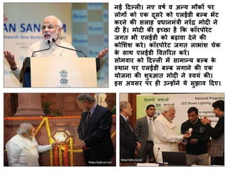 नई दिल्ली। नए वर्ष व अन्य मौकों पर
लोगों को एक िूसरे को एलईडी बल्ब भेंट
करने की सलाह प्रधानमंत्री नरेंद्र मोिी ने
िी है। मोिी की इच्छा है कक कॉरपोरेट
जगत भी एलईडी को बढ़ावा िेने की
कोशिि करे। कॉरपोरेट जगत लाभांि चेक
के साथ एलईडी ववतररत करें।
सोमवार को दिल्ली में सामान्य बल्ब के
स्थान पर एलईडी बल्ब लगाने की एक
योजना की िुरुआत मोिी ने स्वयं की।
इस अवसर पर ही उन्होंने ये सुझाव दिए।
 