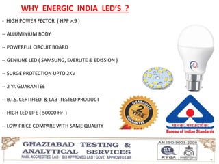 WHY ENERGIC INDIA LED’S ?
- HIGH POWER FECTOR ( HPF >.9 )
-- ALLUMINIUM BODY
-- POWERFUL CIRCUIT BOARD
-- GENIUNE LED ( SAMSUNG, EVERLITE & EDISSION )
-- SURGE PROTECTION UPTO 2KV
-- 2 Yr. GUARANTEE
-- B.I.S. CERTIFIED & LAB TESTED PRODUCT
-- HIGH LED LIFE ( 50000 Hr )
-- LOW PRICE COMPARE WITH SAME QUALITY
 