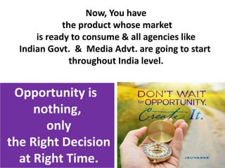Opportunity is
nothing,
only
the Right Decision
at Right Time.
Now, You have
the product whose market
is ready to consume & all agencies like
Indian Govt. & Media Advt. are going to start
throughout India level.
 