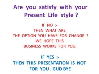 Are you satisfy with your
Present Life style ?
IF NO :-
THEN WHAT ARE
THE OPTION YOU HAVE FOR CHANGE ?
WE HOPE THIS
BUSINESS WORKS FOR YOU.
IF YES :-
THEN THIS PRESENTATION IS NOT
FOR YOU . GUD BYE
 